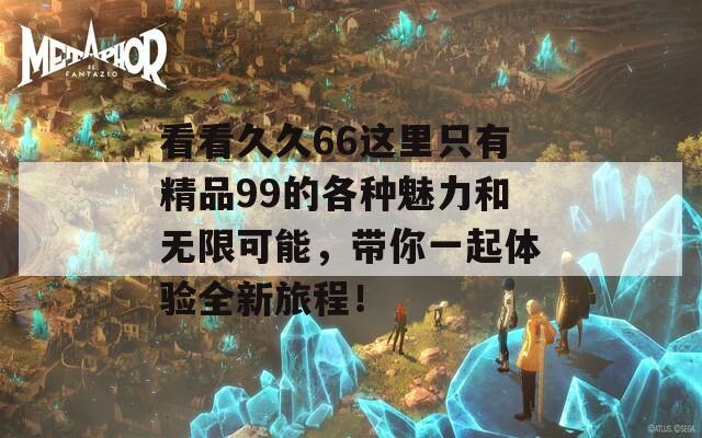 看看久久66这里只有精品99的各种魅力和无限可能，带你一起体验全新旅程！