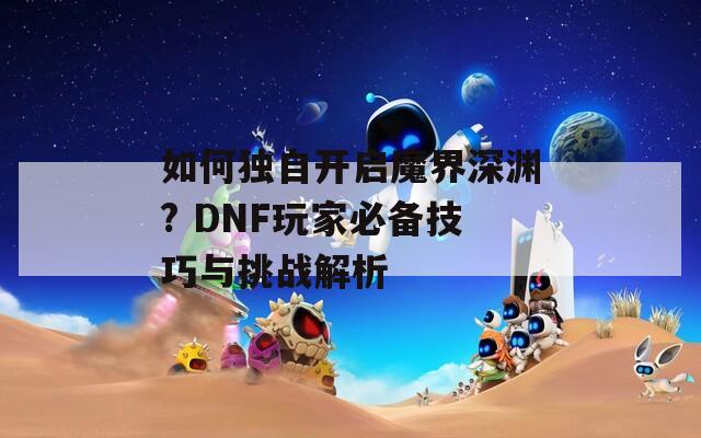 如何独自开启魔界深渊? DNF玩家必备技巧与挑战解析