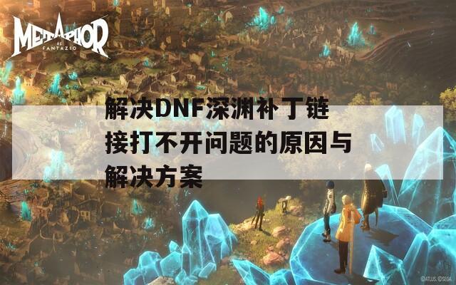 解决DNF深渊补丁链接打不开问题的原因与解决方案