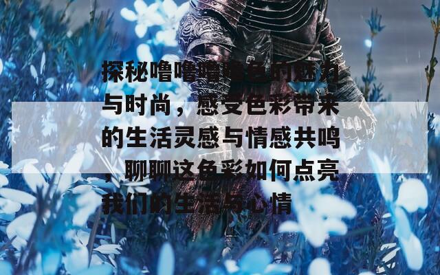 探秘噜噜噜噜色的魅力与时尚，感受色彩带来的生活灵感与情感共鸣，聊聊这色彩如何点亮我们的生活与心情