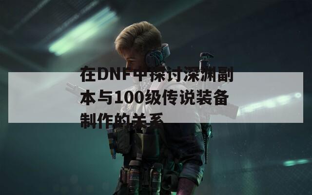 在DNF中探讨深渊副本与100级传说装备制作的关系