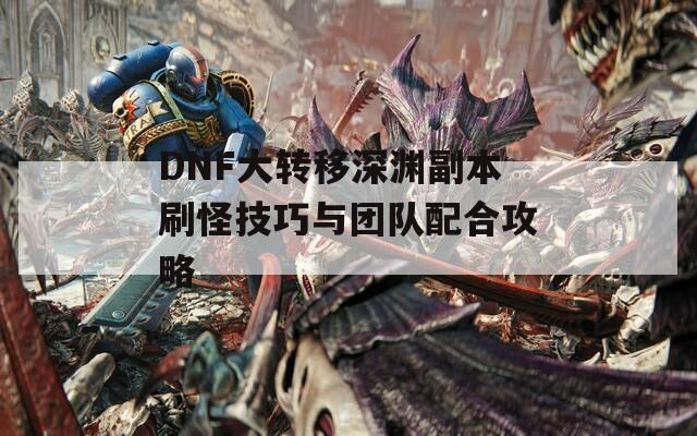 DNF大转移深渊副本刷怪技巧与团队配合攻略