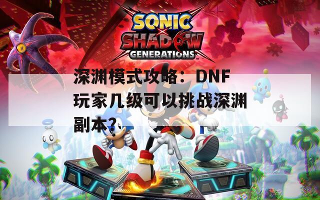 深渊模式攻略：DNF玩家几级可以挑战深渊副本？