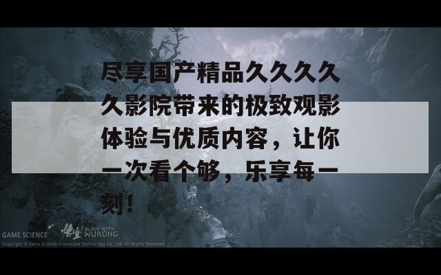 尽享国产精品久久久久久影院带来的极致观影体验与优质内容，让你一次看个够，乐享每一刻！