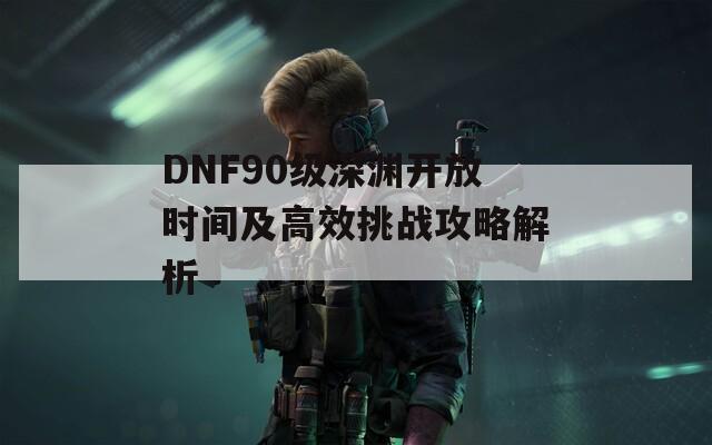 DNF90级深渊开放时间及高效挑战攻略解析