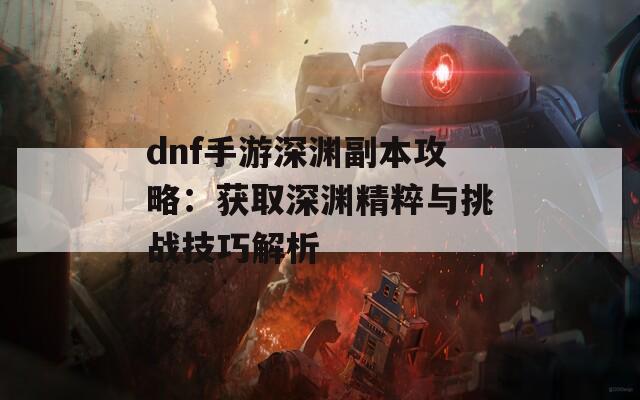 dnf手游深渊副本攻略：获取深渊精粹与挑战技巧解析