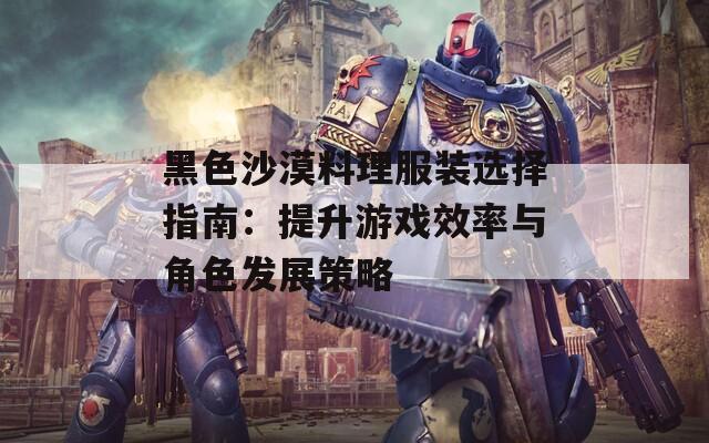 黑色沙漠料理服装选择指南：提升游戏效率与角色发展策略