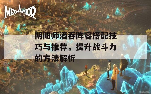 阴阳师酒吞阵容搭配技巧与推荐，提升战斗力的方法解析