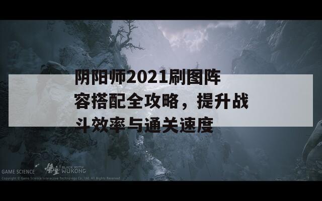 阴阳师2021刷图阵容搭配全攻略，提升战斗效率与通关速度