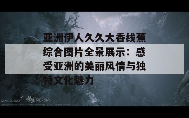 亚洲伊人久久大香线蕉综合图片全景展示：感受亚洲的美丽风情与独特文化魅力