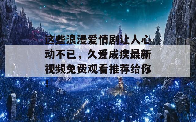 这些浪漫爱情剧让人心动不已，久爱成疾最新视频免费观看推荐给你！