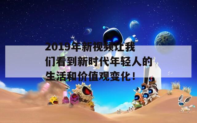 2019年新视频让我们看到新时代年轻人的生活和价值观变化！