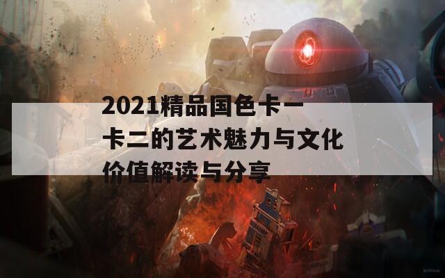 2021精品国色卡一卡二的艺术魅力与文化价值解读与分享