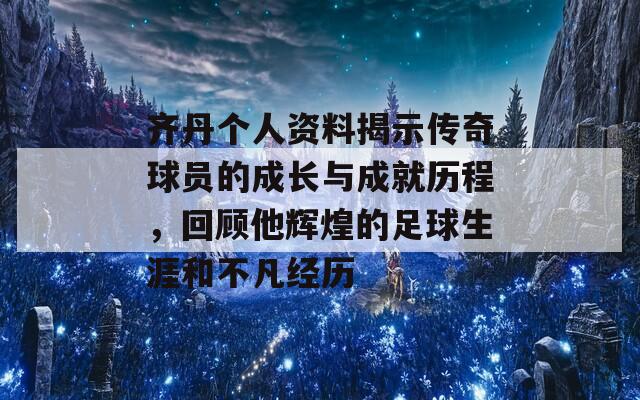 齐丹个人资料揭示传奇球员的成长与成就历程，回顾他辉煌的足球生涯和不凡经历