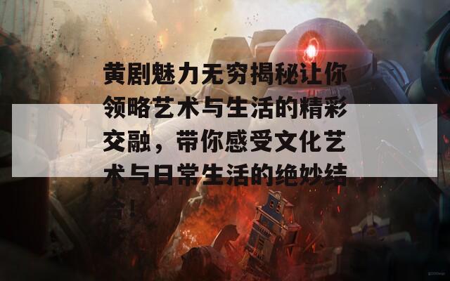 黄剧魅力无穷揭秘让你领略艺术与生活的精彩交融，带你感受文化艺术与日常生活的绝妙结合！