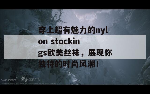 穿上超有魅力的nylon stockings欧美丝袜，展现你独特的时尚风潮！