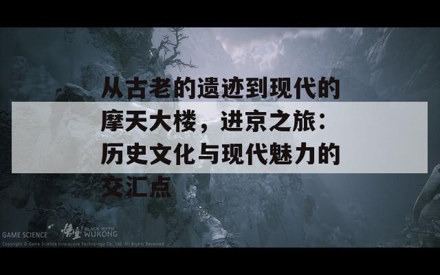 从古老的遗迹到现代的摩天大楼，进京之旅：历史文化与现代魅力的交汇点